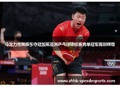 马龙力克樊振东夺冠加冕亚洲乒乓球锦标赛男单冠军再创辉煌